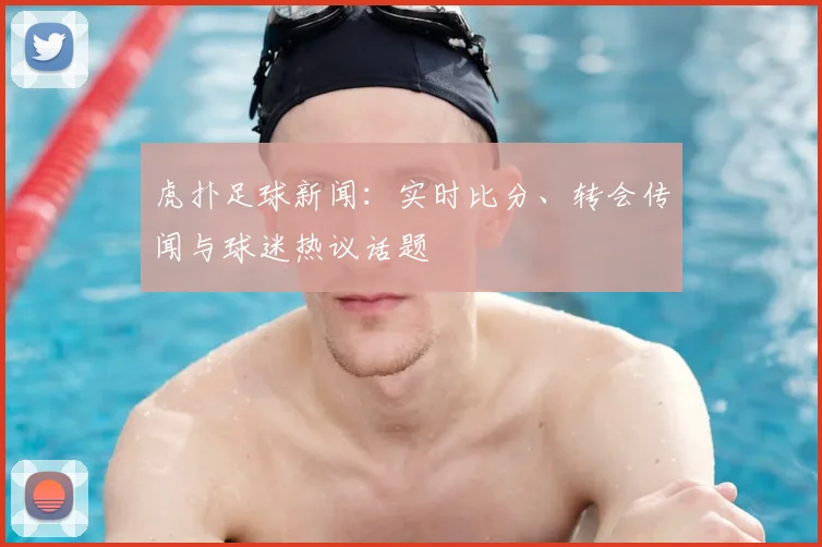虎扑足球新闻：实时比分、转会传闻与球迷热议话题