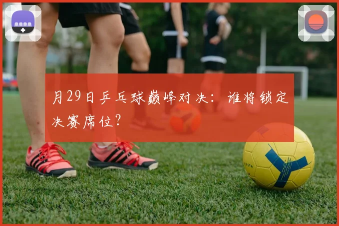 月29日乒乓球巅峰对决：谁将锁定决赛席位？