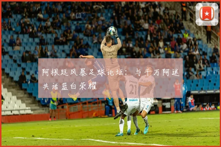 阿根廷风暴足球论坛：与千万阿迷共话蓝白荣耀