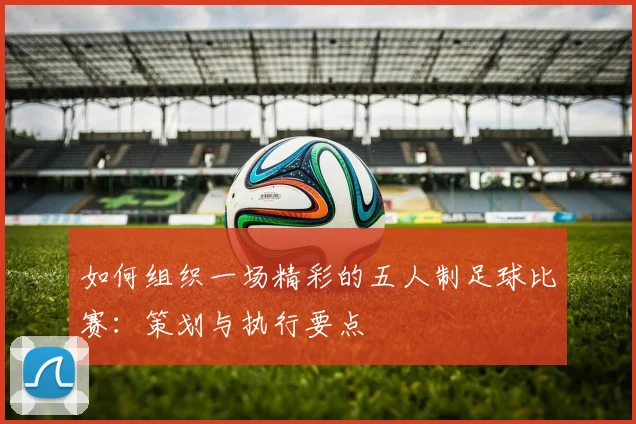 如何组织一场精彩的五人制足球比赛：策划与执行要点
