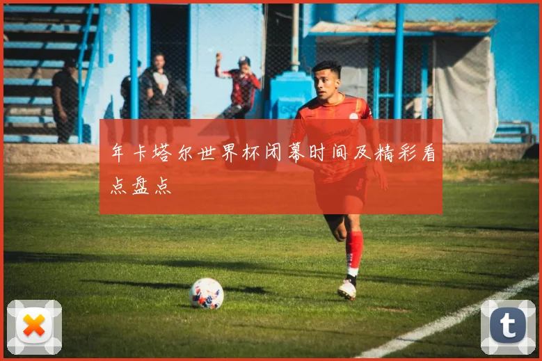 年卡塔尔世界杯闭幕时间及精彩看点盘点